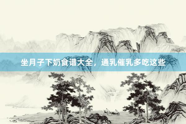 坐月子下奶食谱大全，通乳催乳多吃这些